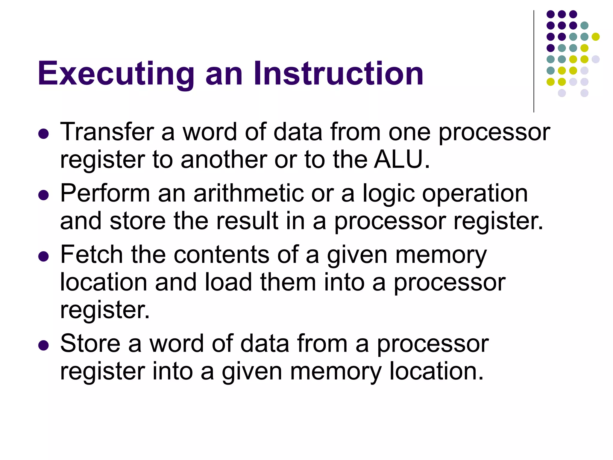 Executing an Instruction  Transfer a word of data from one processor register to another or to the ALU.  Perform an arithmetic or a logic operation and store the result in a processor register.  Fetch the contents of a given memory location and load them into a processor register.  Store a word of data from a processor register into a given memory location. 