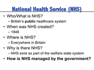 Who/What is NHS? British’s  public  healthcare system  When was NHS created? 1948 Where is NHS? Everywhere in Britain Why is there NHS? NHS exist as part of the welfare state system How is NHS managed by the government?  
