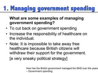 What are some examples of managing government spending?  To cut back on government spending Increase the responsibility of healthcare on the individual.  Note: It is impossible to take away free healthcare because British citizens will withdraw their support for the government.  [a very sneaky political strategy]  How has the British government managed the NHS over the years  – Government spending 