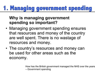 Why is managing government spending so important?  Managing government spending ensures that resources and money of the country are well spent. There is no wastage of resources and money.  The country’s resources and money can be used for other areas such as the economy.  How has the British government managed the NHS over the years  – Government spending 