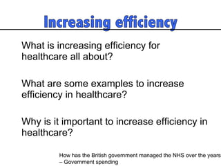 What is increasing efficiency for healthcare all about?  What are some examples to increase efficiency in healthcare? Why is it important to increase efficiency in healthcare?  How has the British government managed the NHS over the years  – Government spending 