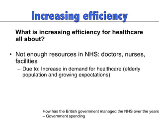 What is increasing efficiency for healthcare all about?  Not enough resources in NHS: doctors, nurses, facilities  Due to: Increase in demand for healthcare (elderly population and growing expectations) How has the British government managed the NHS over the years  – Government spending 