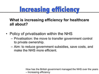 What is increasing efficiency for healthcare all about?  Policy of privatisation within the NHS  Privatisation: the move to transfer government control to private ownership.  Aim: to reduce government subsidies, save costs, and make the NHS more efficient.  How has the British government managed the NHS over the years  – Increasing efficiency 
