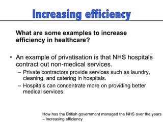 What are some examples to increase efficiency in healthcare? An example of privatisation is that NHS hospitals contract out non-medical services.  Private contractors provide services such as laundry, cleaning, and catering in hospitals.  Hospitals can concentrate more on providing better medical services.  How has the British government managed the NHS over the years  – Increasing efficiency 