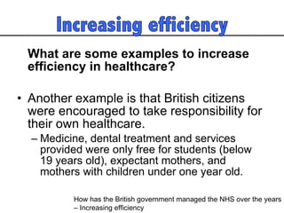 What are some examples to increase efficiency in healthcare? Another example is that British citizens were encouraged to take responsibility for their own healthcare.  Medicine, dental treatment and services provided were only free for students (below 19 years old), expectant mothers, and mothers with children under one year old.  How has the British government managed the NHS over the years  – Increasing efficiency 