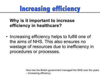 Why is it important to increase efficiency in healthcare?   Increasing efficiency helps to fulfill one of the aims of NHS. This also ensures no wastage of resources due to inefficiency in procedures or processes.  How has the British government managed the NHS over the years  – Increasing efficiency 