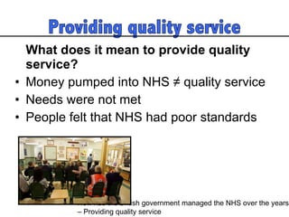 What does it mean to provide quality service? Money pumped into NHS ≠ quality service Needs were not met  People felt that NHS had poor standards  How has the British government managed the NHS over the years  – Providing quality service 