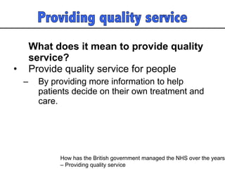 What does it mean to provide quality service?   Provide quality service for people By providing more information to help patients decide on their own treatment and care.  How has the British government managed the NHS over the years  – Providing quality service 