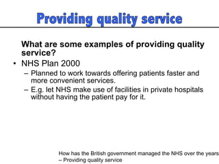 What are some examples of providing quality service? NHS Plan 2000  Planned to work towards offering patients faster and more convenient services.  E.g. let NHS make use of facilities in private hospitals without having the patient pay for it.  How has the British government managed the NHS over the years  – Providing quality service 