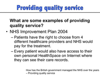 What are some examples of providing quality service? NHS Improvement Plan 2004 Patients have the right to choose from 4 different healthcare providers and NHS would pay for the treatment.  Every patient would also have access to their own personal HealthSpace on Internet where they can see their care records.  How has the British government managed the NHS over the years  – Providing quality service  