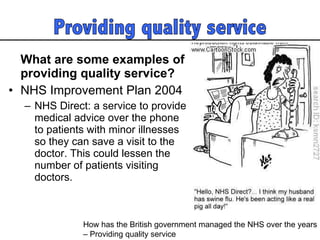What are some examples of providing quality service? NHS Improvement Plan 2004 NHS Direct: a service to provide medical advice over the phone to patients with minor illnesses so they can save a visit to the doctor. This could lessen the number of patients visiting doctors.  How has the British government managed the NHS over the years  – Providing quality service  