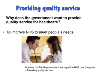Why does the government want to provide quality service for healthcare? To improve NHS to meet people’s needs.  How has the British government managed the NHS over the years  – Providing quality service  