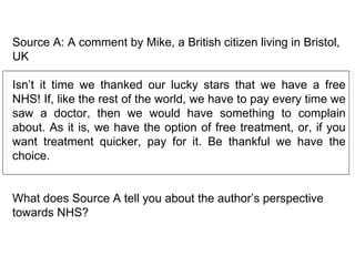 Source A: A comment by Mike, a British citizen living in Bristol, UK Isn’t it time we thanked our lucky stars that we have a free NHS! If, like the rest of the world, we have to pay every time we saw a doctor, then we would have something to complain about. As it is, we have the option of free treatment, or, if you want treatment quicker, pay for it. Be thankful we have the choice.  What does Source A tell you about the author’s perspective towards NHS?  