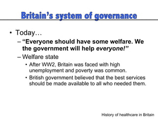 Today…  “ Everyone should have some welfare. We the government will help  everyone!”  Welfare state After WW2, Britain was faced with high unemployment and poverty was common.  British government believed that the best services should be made available to all who needed them.  History of healthcare in Britain  