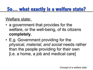 Welfare state:  a government that provides for the welfare, or the well-being, of its citizens  completely .  E.g. Government providing for the  physical, material, and social  needs rather than the people providing for their own  [i.e. a home, a job and medical care]  Concept of a welfare state 