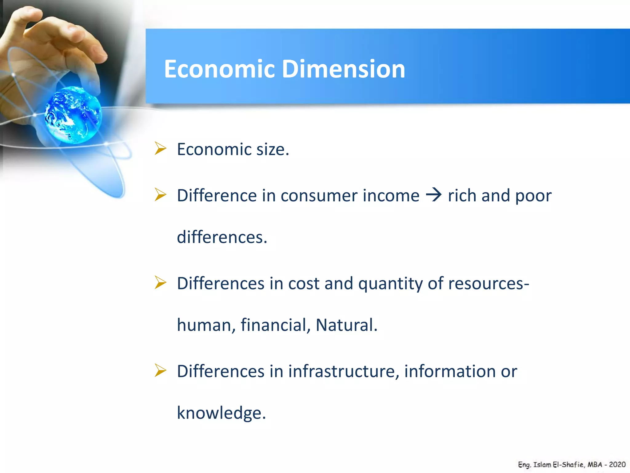 Economic Dimension
 Economic size.
 Difference in consumer income  rich and poor
differences.
 Differences in cost and quantity of resources-
human, financial, Natural.
 Differences in infrastructure, information or
knowledge.
 