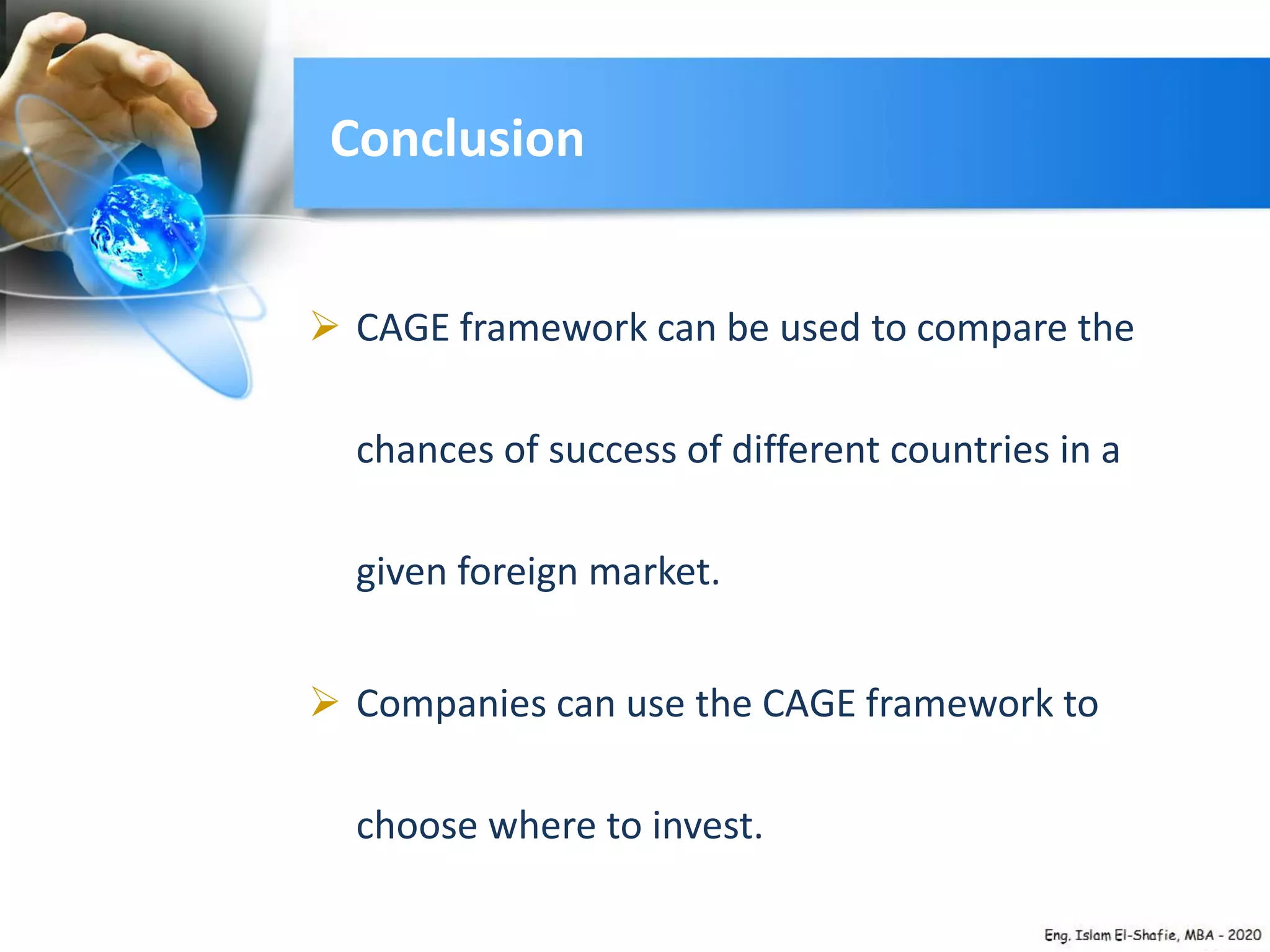Conclusion
 CAGE framework can be used to compare the
chances of success of different countries in a
given foreign market.
 Companies can use the CAGE framework to
choose where to invest.
 