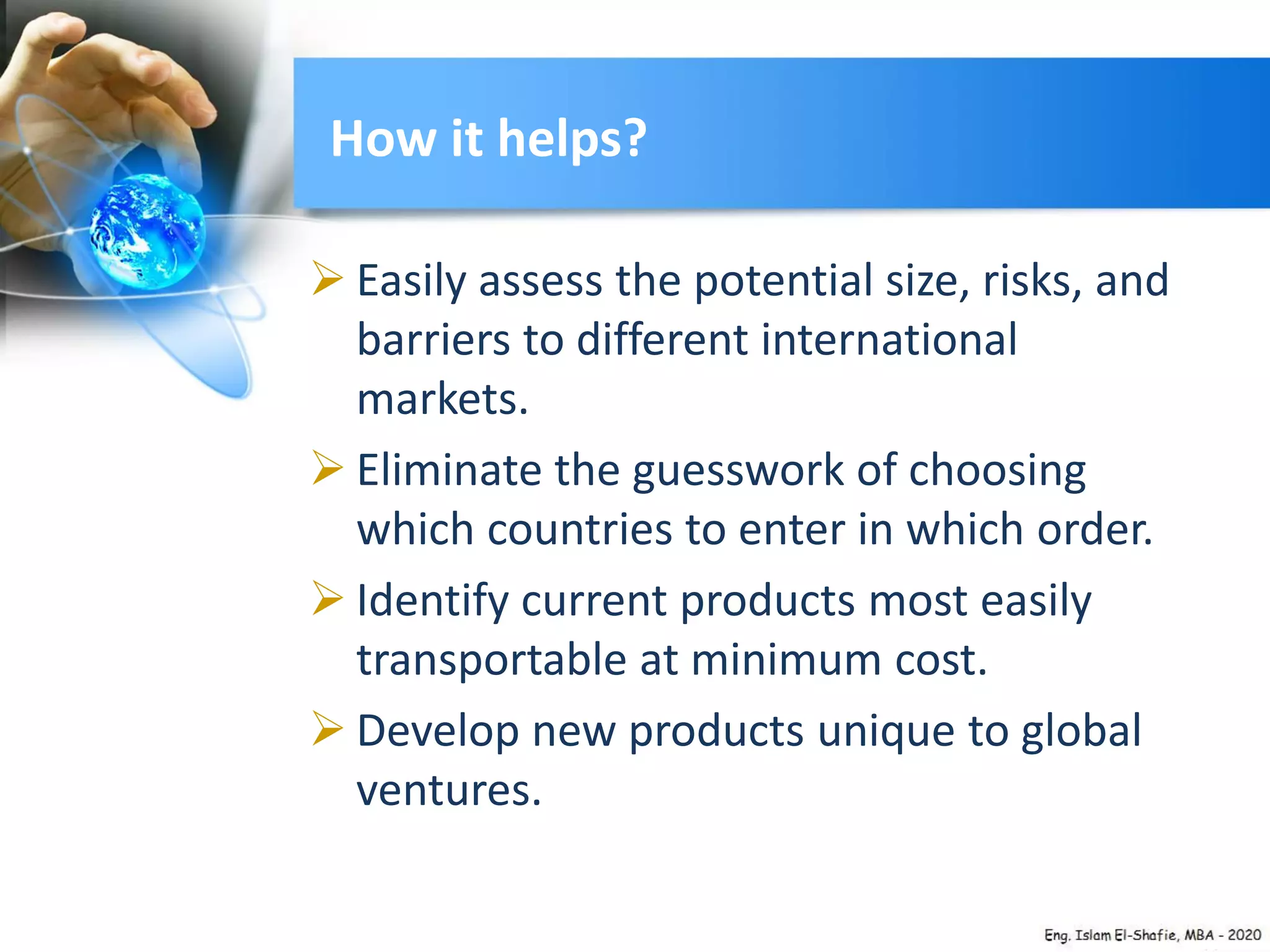  Easily assess the potential size, risks, and
barriers to different international
markets.
 Eliminate the guesswork of choosing
which countries to enter in which order.
 Identify current products most easily
transportable at minimum cost.
 Develop new products unique to global
ventures.
How it helps?
 