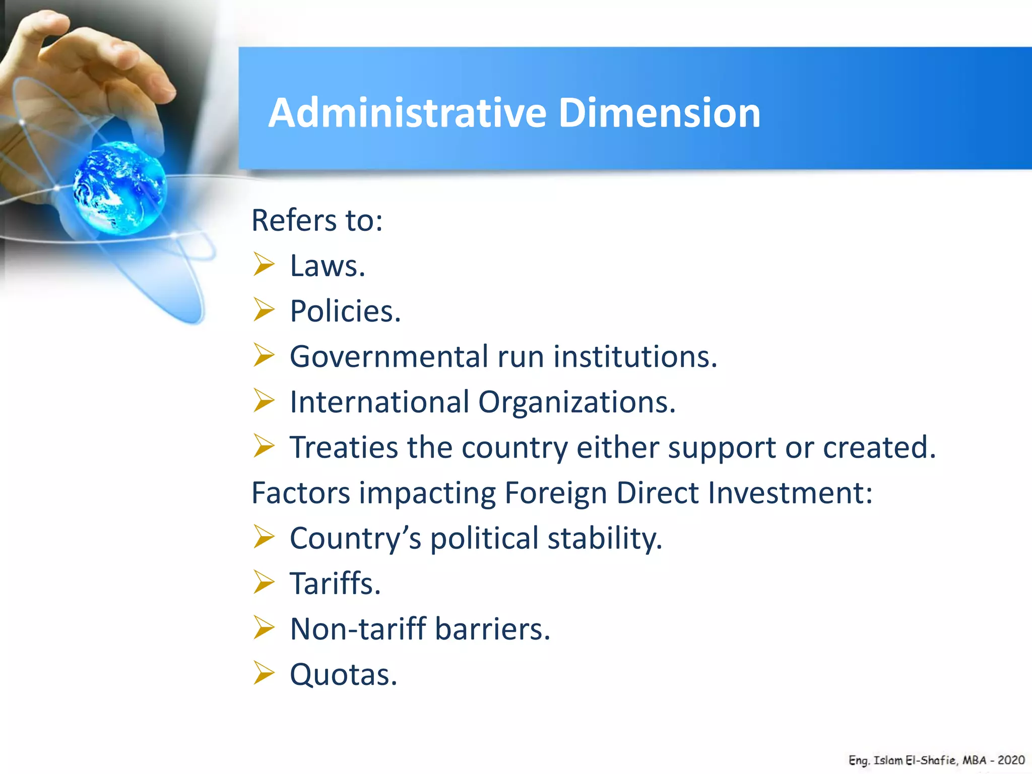 Administrative Dimension
Refers to:
 Laws.
 Policies.
 Governmental run institutions.
 International Organizations.
 Treaties the country either support or created.
Factors impacting Foreign Direct Investment:
 Country’s political stability.
 Tariffs.
 Non-tariff barriers.
 Quotas.
 