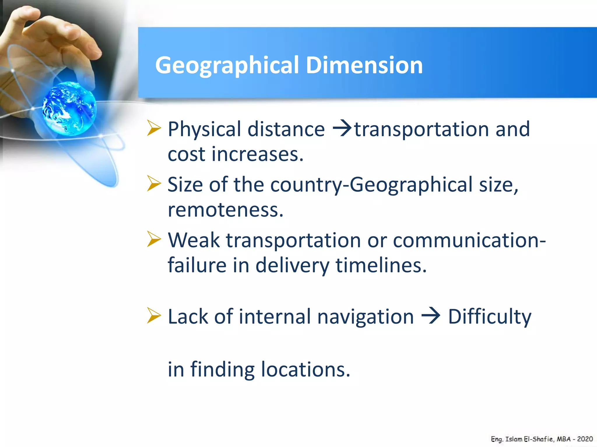 Geographical Dimension
 Physical distance transportation and
cost increases.
 Size of the country-Geographical size,
remoteness.
 Weak transportation or communication-
failure in delivery timelines.
 Lack of internal navigation  Difficulty
in finding locations.
 