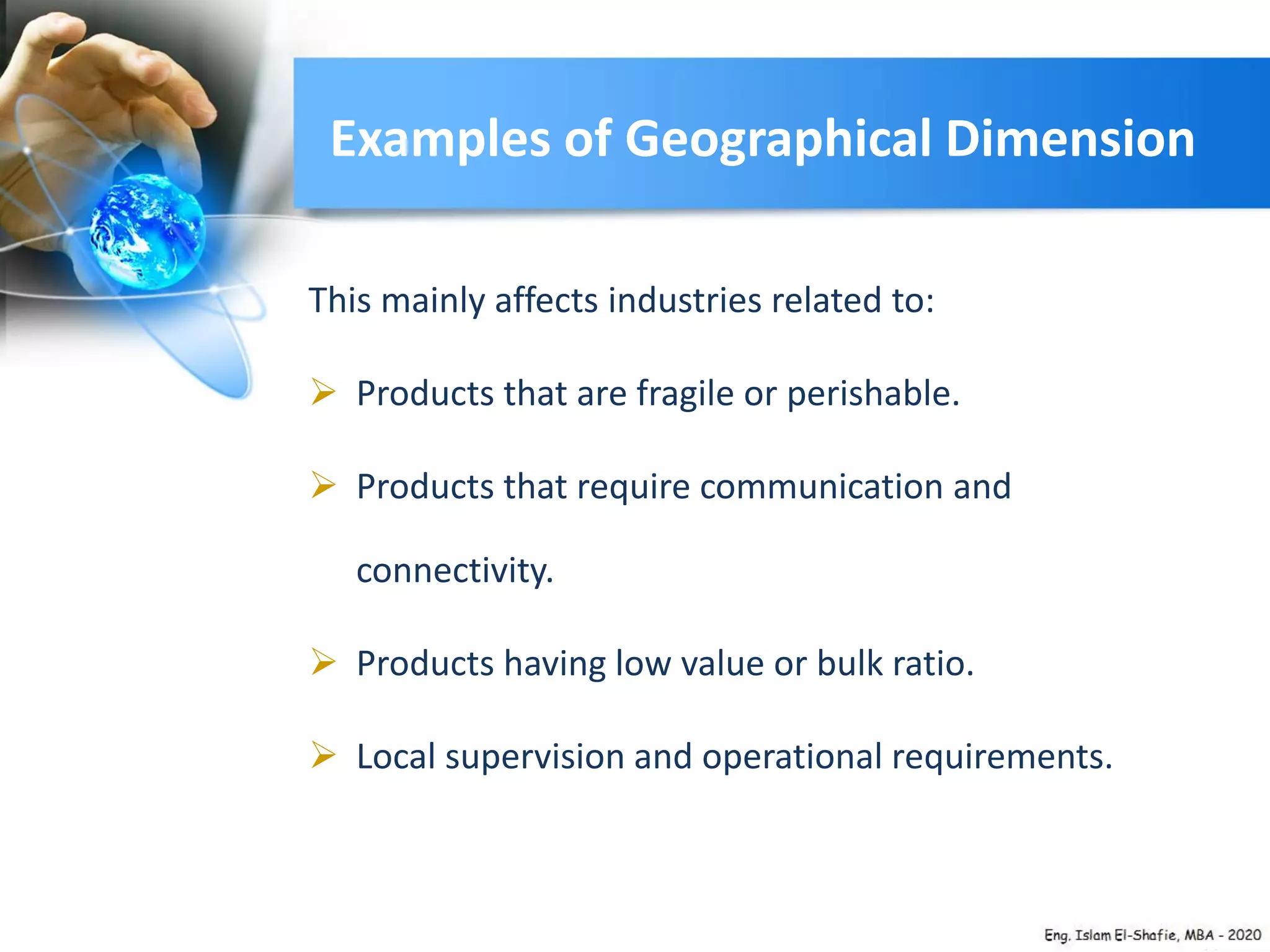 Examples of Geographical Dimension
This mainly affects industries related to:
 Products that are fragile or perishable.
 Products that require communication and
connectivity.
 Products having low value or bulk ratio.
 Local supervision and operational requirements.
 