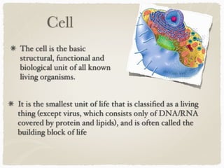 Cell
The cell is the basic
structural, functional and
biological unit of all known
living organisms.
It is the smallest unit of life that is classiﬁed as a living
thing (except virus, which consists only of DNA/RNA
covered by protein and lipids), and is often called the
building block of life
 