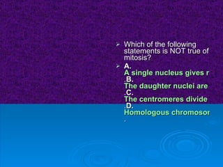 Which of the following statements is NOT true of mitosis?  A. A single nucleus gives rise to two identical daughter nuclei . B. The daughter nuclei are genetically identical to the parent nucleus . C. The centromeres divide at the onset of anaphase . D. Homologous chromosomes synapse in prophase . 
