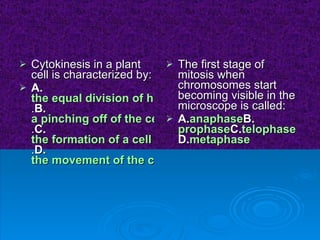 Cytokinesis in a plant cell is characterized by:  A. the equal division of homologous chromosomes . B. a pinching off of the cell membrane to divide the cell . C. the formation of a cell plate in the cytoplasm . D. the movement of the chromosomes from the metaphase plate The first stage of mitosis when chromosomes start becoming visible in the microscope is called:  A. anaphase B. prophase C. telophase D. metaphase 