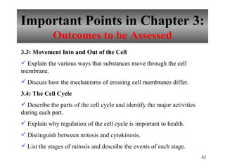 Important Points in Chapter 3: Outcomes to be Assessed 3.3: Movement Into and Out of the Cell Explain the various ways that substances move through the cell membrane. Discuss how the mechanisms of crossing cell membranes differ. 3.4: The Cell Cycle Describe the parts of the cell cycle and identify the major activities during each part. Explain why regulation of the cell cycle is important to health. Distinguish between mitosis and cytokinesis. List the stages of mitosis and describe the events of each stage. 