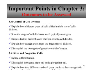 Important Points in Chapter 3: Outcomes to be Assessed 3.5: Control of Cell Division Explain how different types of cells differ in their rate of cells division. State the range of cell divisions a cell typically undergoes. Discuss factors that influence whether or not a cell divides. Explain how cancer arises from too-frequent cell division. Distinguish the two types of genetic control of cancer. 3.6: Stem and Progenitor Cells Define differentiation. Distinguish between a stem cell and a progenitor cell. Explain how two differentiated cell types can have the same genetic information, but different appearances and functions. 