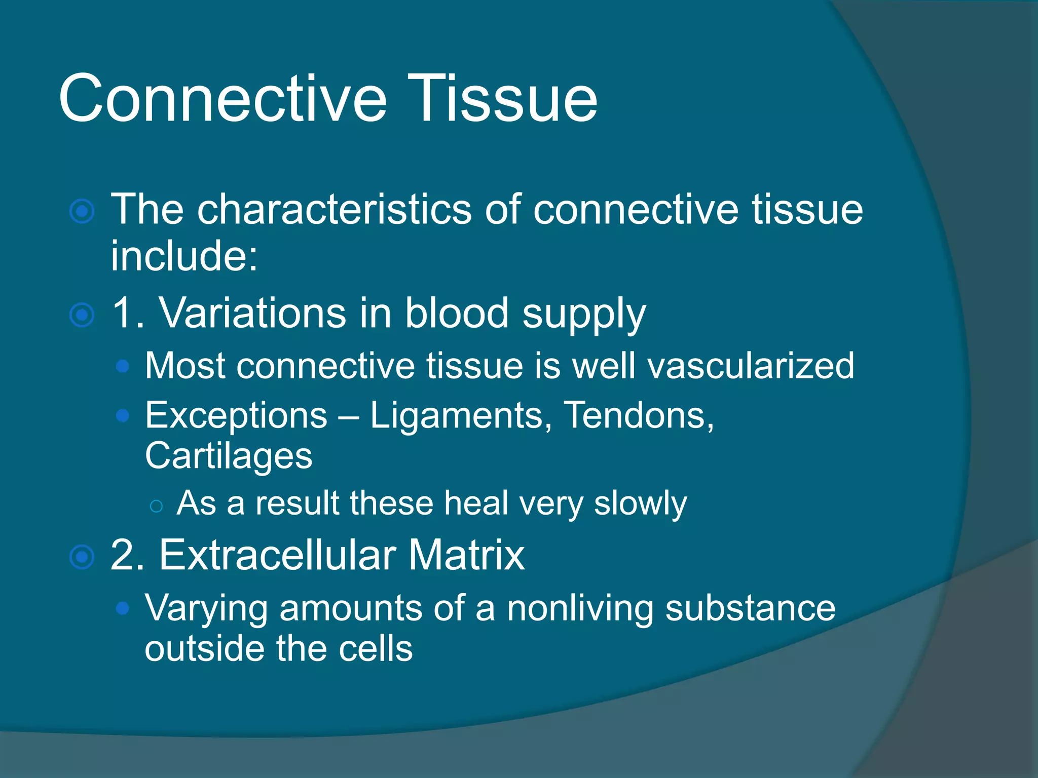 Connective Tissue
 The characteristics of connective tissue
include:
 1. Variations in blood supply
 Most connective tissue is well vascularized
 Exceptions – Ligaments, Tendons,
Cartilages
○ As a result these heal very slowly
 2. Extracellular Matrix
 Varying amounts of a nonliving substance
outside the cells
 