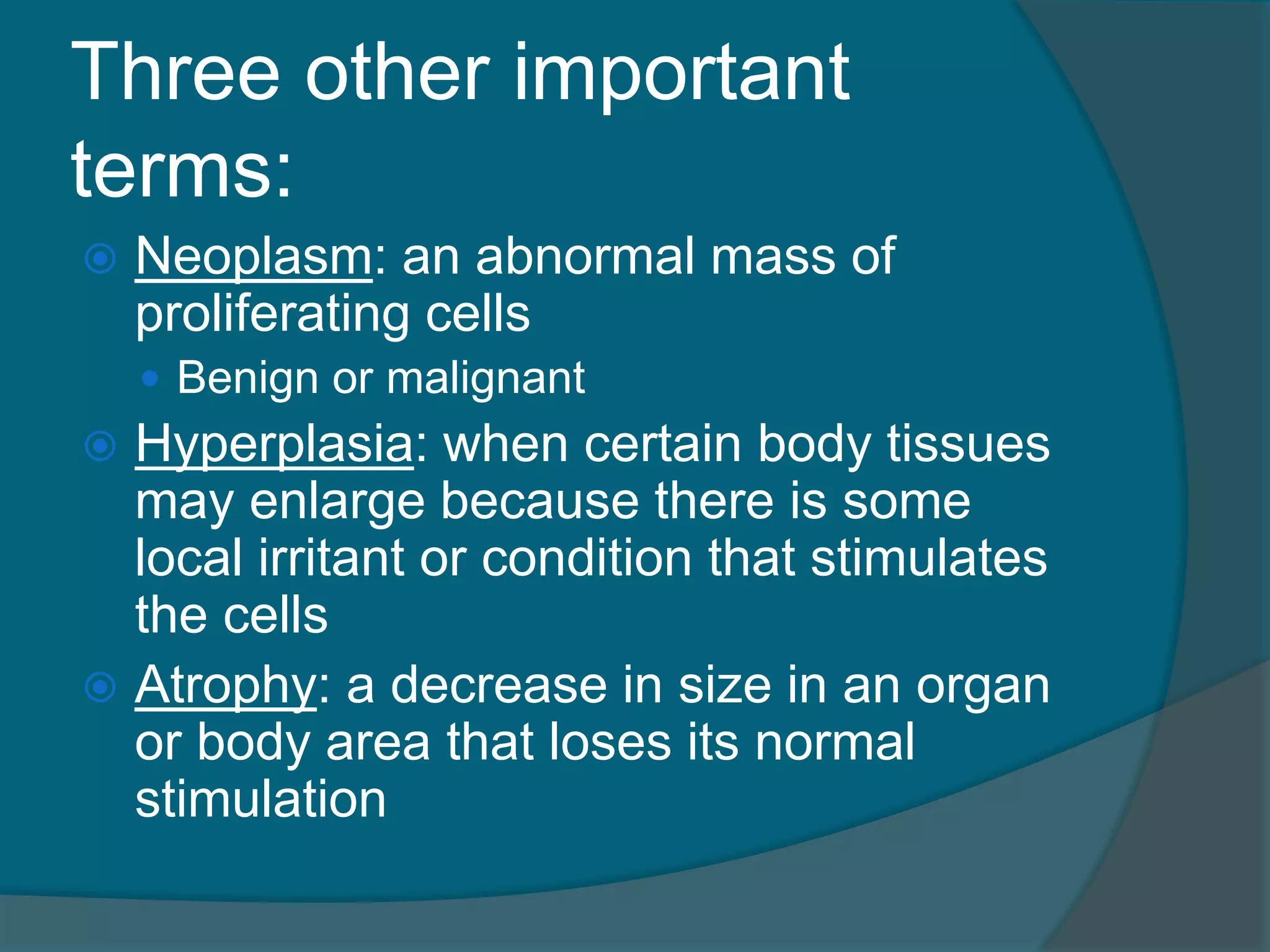 Three other important
terms:
 Neoplasm: an abnormal mass of
proliferating cells
 Benign or malignant
 Hyperplasia: when certain body tissues
may enlarge because there is some
local irritant or condition that stimulates
the cells
 Atrophy: a decrease in size in an organ
or body area that loses its normal
stimulation
 