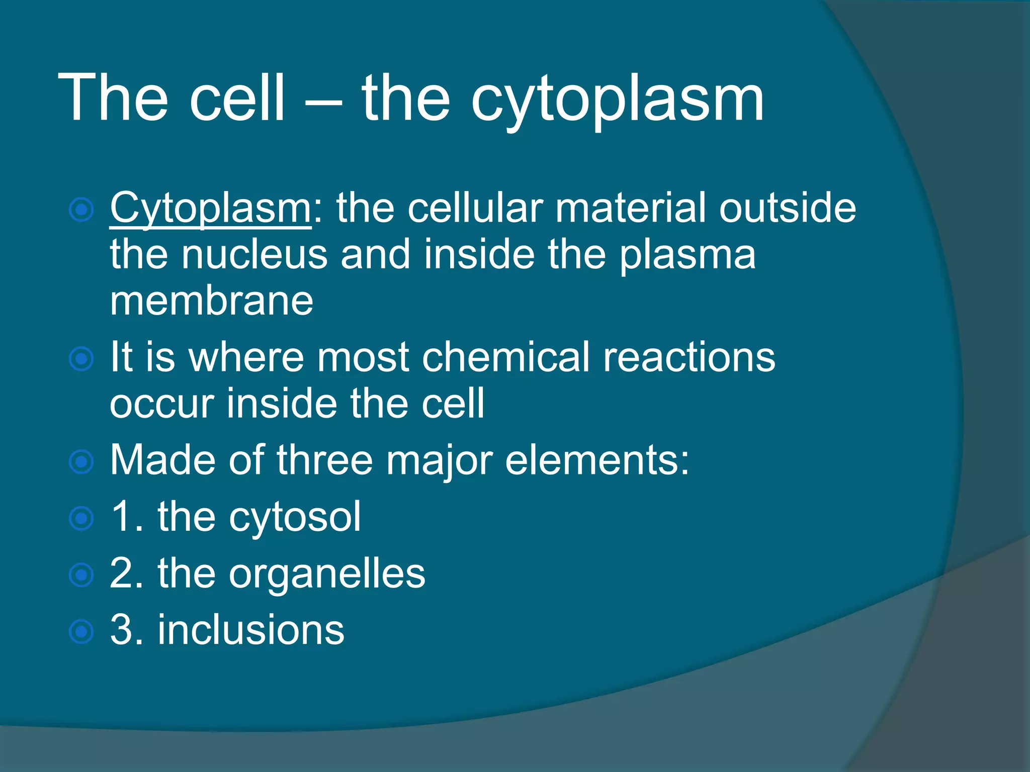 The cell – the cytoplasm
 Cytoplasm: the cellular material outside
the nucleus and inside the plasma
membrane
 It is where most chemical reactions
occur inside the cell
 Made of three major elements:
 1. the cytosol
 2. the organelles
 3. inclusions
 