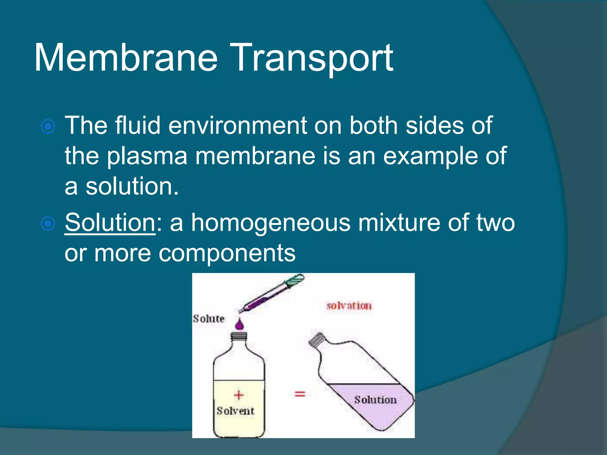 Membrane Transport
 The fluid environment on both sides of
the plasma membrane is an example of
a solution.
 Solution: a homogeneous mixture of two
or more components
 