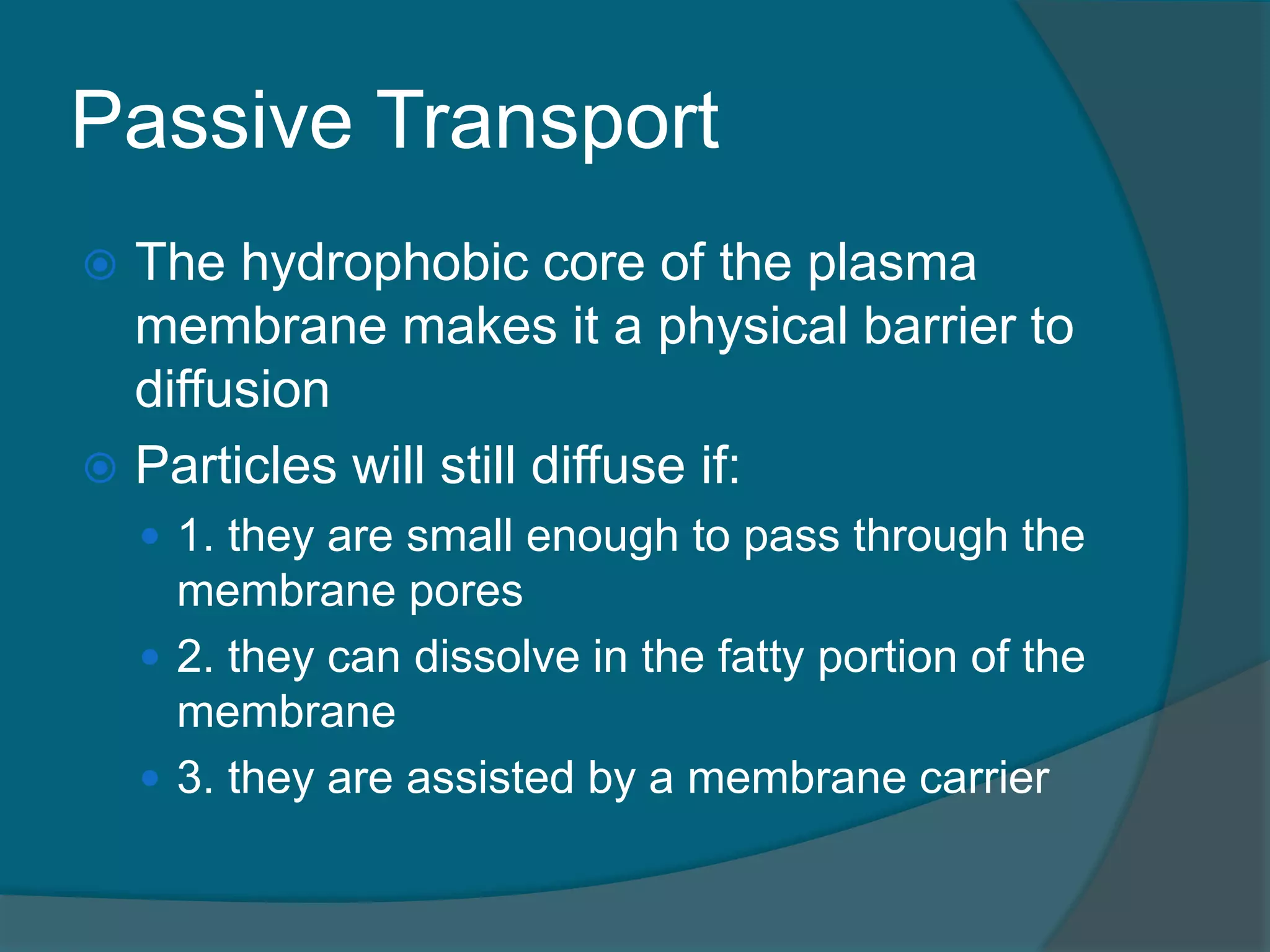Passive Transport
 The hydrophobic core of the plasma
membrane makes it a physical barrier to
diffusion
 Particles will still diffuse if:
 1. they are small enough to pass through the
membrane pores
 2. they can dissolve in the fatty portion of the
membrane
 3. they are assisted by a membrane carrier
 