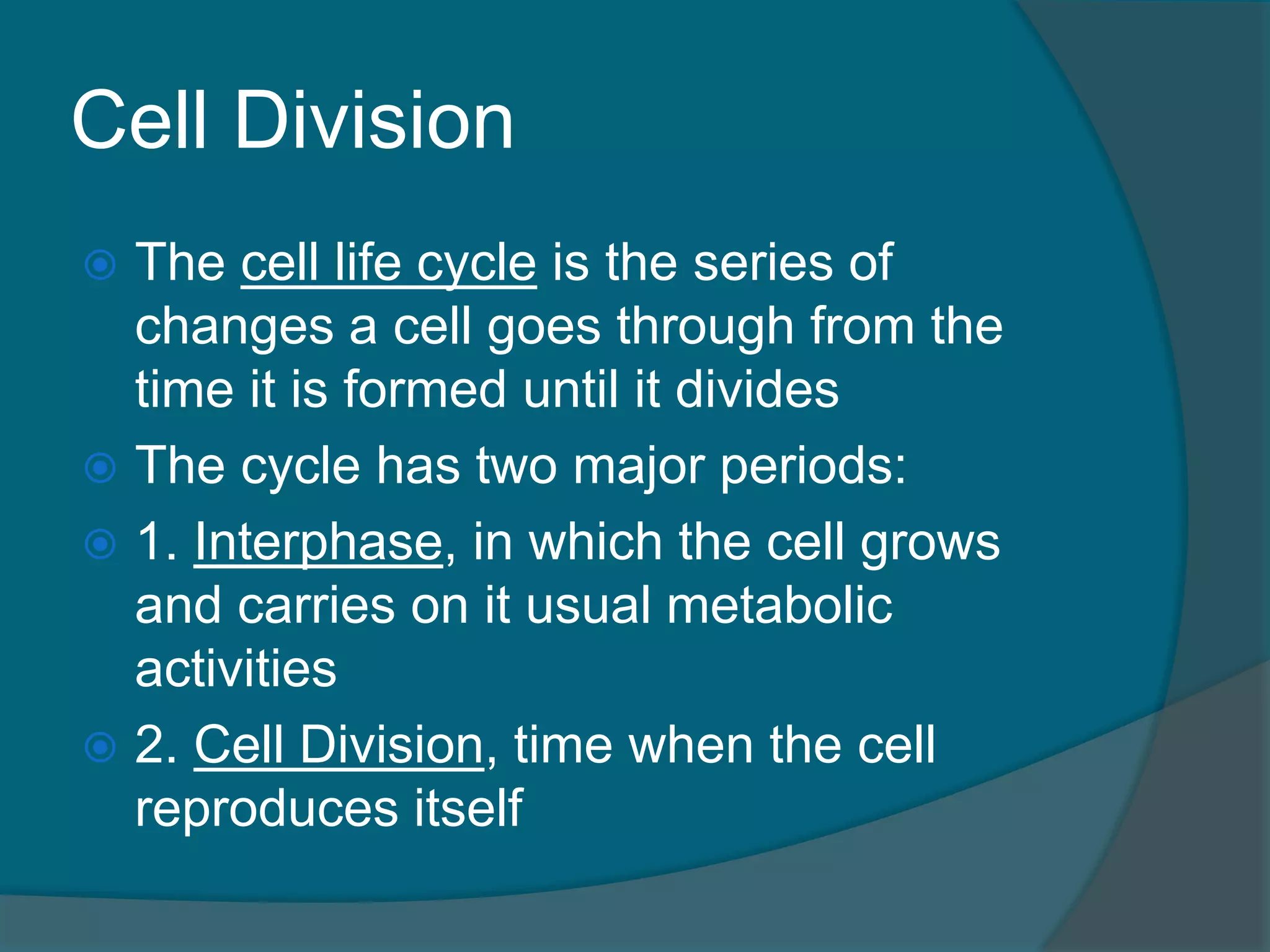 Cell Division
 The cell life cycle is the series of
changes a cell goes through from the
time it is formed until it divides
 The cycle has two major periods:
 1. Interphase, in which the cell grows
and carries on it usual metabolic
activities
 2. Cell Division, time when the cell
reproduces itself
 
