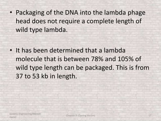 • Packaging of the DNA into the lambda phage
head does not require a complete length of
wild type lambda.
• It has been determined that a lambda
molecule that is between 78% and 105% of
wild type length can be packaged. This is from
37 to 53 kb in length.
Genetic Engineering/Hikmet
Geckil
Chapter 3: Cloning Vectors 17
 