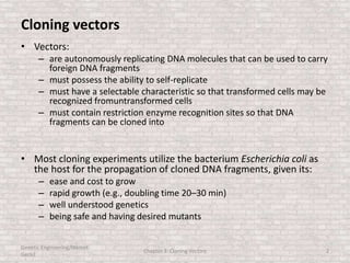 Cloning vectors
• Vectors:
– are autonomously replicating DNA molecules that can be used to carry
foreign DNA fragments
– must possess the ability to self-replicate
– must have a selectable characteristic so that transformed cells may be
recognized fromuntransformed cells
– must contain restriction enzyme recognition sites so that DNA
fragments can be cloned into
• Most cloning experiments utilize the bacterium Escherichia coli as
the host for the propagation of cloned DNA fragments, given its:
– ease and cost to grow
– rapid growth (e.g., doubling time 20–30 min)
– well understood genetics
– being safe and having desired mutants
Genetic Engineering/Hikmet
Geckil
Chapter 3: Cloning Vectors 2
 