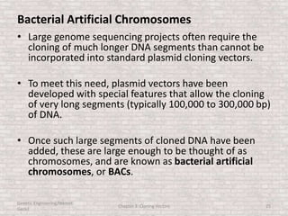 Bacterial Artificial Chromosomes
• Large genome sequencing projects often require the
cloning of much longer DNA segments than cannot be
incorporated into standard plasmid cloning vectors.
• To meet this need, plasmid vectors have been
developed with special features that allow the cloning
of very long segments (typically 100,000 to 300,000 bp)
of DNA.
• Once such large segments of cloned DNA have been
added, these are large enough to be thought of as
chromosomes, and are known as bacterial artificial
chromosomes, or BACs.
Genetic Engineering/Hikmet
Geckil
Chapter 3: Cloning Vectors 25
 