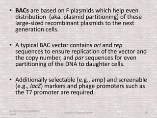 • BACs are based on F plasmids which help even
distribution (aka. plasmid partitioning) of these
large-sized recombinant plasmids to the next
generation cells.
• A typical BAC vector contains ori and rep
sequences to ensure replication of the vector and
the copy number, and par sequences for even
partitioning of the DNA to daughter cells.
• Additionally selectable (e.g., amp) and screenable
(e.g., lacZ) markers and phage promoters such as
the T7 promoter are required.
Genetic Engineering/Hikmet
Geckil
Chapter 3: Cloning Vectors 26
 