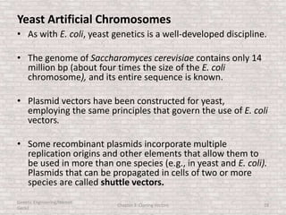 Yeast Artificial Chromosomes
• As with E. coli, yeast genetics is a well-developed discipline.
• The genome of Saccharomyces cerevisiae contains only 14
million bp (about four times the size of the E. coli
chromosome), and its entire sequence is known.
• Plasmid vectors have been constructed for yeast,
employing the same principles that govern the use of E. coli
vectors.
• Some recombinant plasmids incorporate multiple
replication origins and other elements that allow them to
be used in more than one species (e.g., in yeast and E. coli).
Plasmids that can be propagated in cells of two or more
species are called shuttle vectors.
Genetic Engineering/Hikmet
Geckil
Chapter 3: Cloning Vectors 28
 