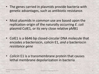 • The genes carried in plasmids provide bacteria with
genetic advantages, such as antibiotic resistance.
• Most plasmids in common use are based upon the
replication origin of the naturally occurring E. coli
plasmid ColE1, or its very close relative pMB1
• ColE1 is a 6646 bp closed-circular DNA molecule that
encodes a bacteriocin, colicin E1, and a bacteriocin
resistance gene
• Colicin E1 is a transmembrane protein that causes
lethal membrane depolarization in bacteria
Genetic Engineering/Hikmet
Geckil
Chapter 3: Cloning Vectors 4
 