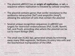 • The plasmid pBR322 has an origin of replication, or ori, a
sequence where replication is initiated by cellular enzymes.
• The plasmid contains genes that confer resistance to the
antibiotics tetracycline (TetR) and ampicillin (AmpR),
allowing the selection of cells that contain the plasmid
• Several unique recognition sequences in pBR322 are
targets for restriction endonucleases (PstI, EcoRI, BamHI,
SalI, and PvuII), providing sites where the plasmid can be
cut to insert foreign DNA.
• The small size (4,361 bp), generated simply by trimming
away many DNA segments, facilitates its entry into cells and
the biochemical manipulation of the DNA.
Genetic Engineering/Hikmet
Geckil
Chapter 3: Cloning Vectors 9
 