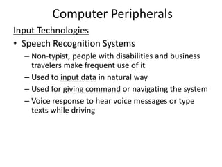 Computer Peripherals
Input Technologies
• Speech Recognition Systems
– Non-typist, people with disabilities and business
travelers make frequent use of it
– Used to input data in natural way
– Used for giving command or navigating the system
– Voice response to hear voice messages or type
texts while driving
 