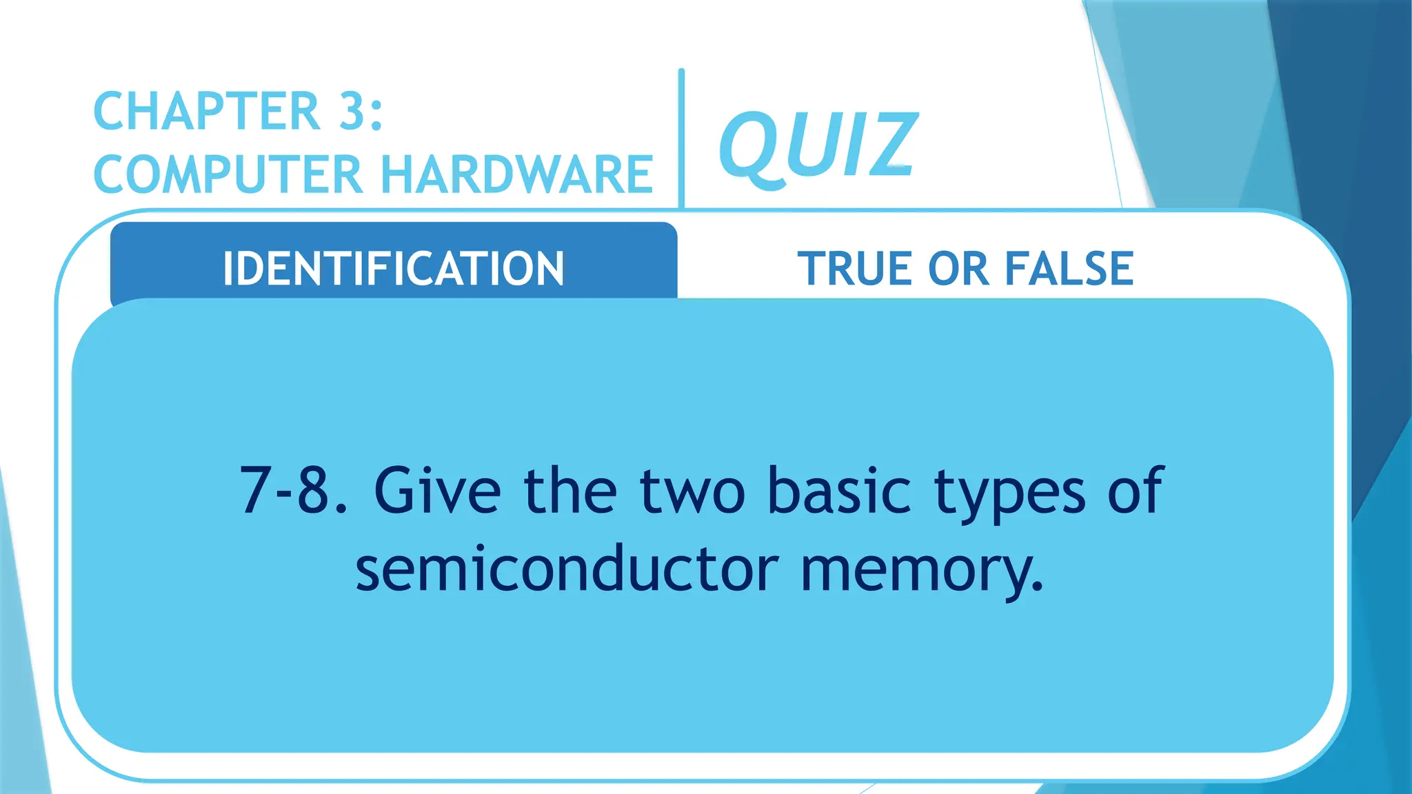 CHAPTER 3:
COMPUTER HARDWARE QUIZ
IDENTIFICATION TRUE OR FALSE
7-8. Give the two basic types of
semiconductor memory.
 