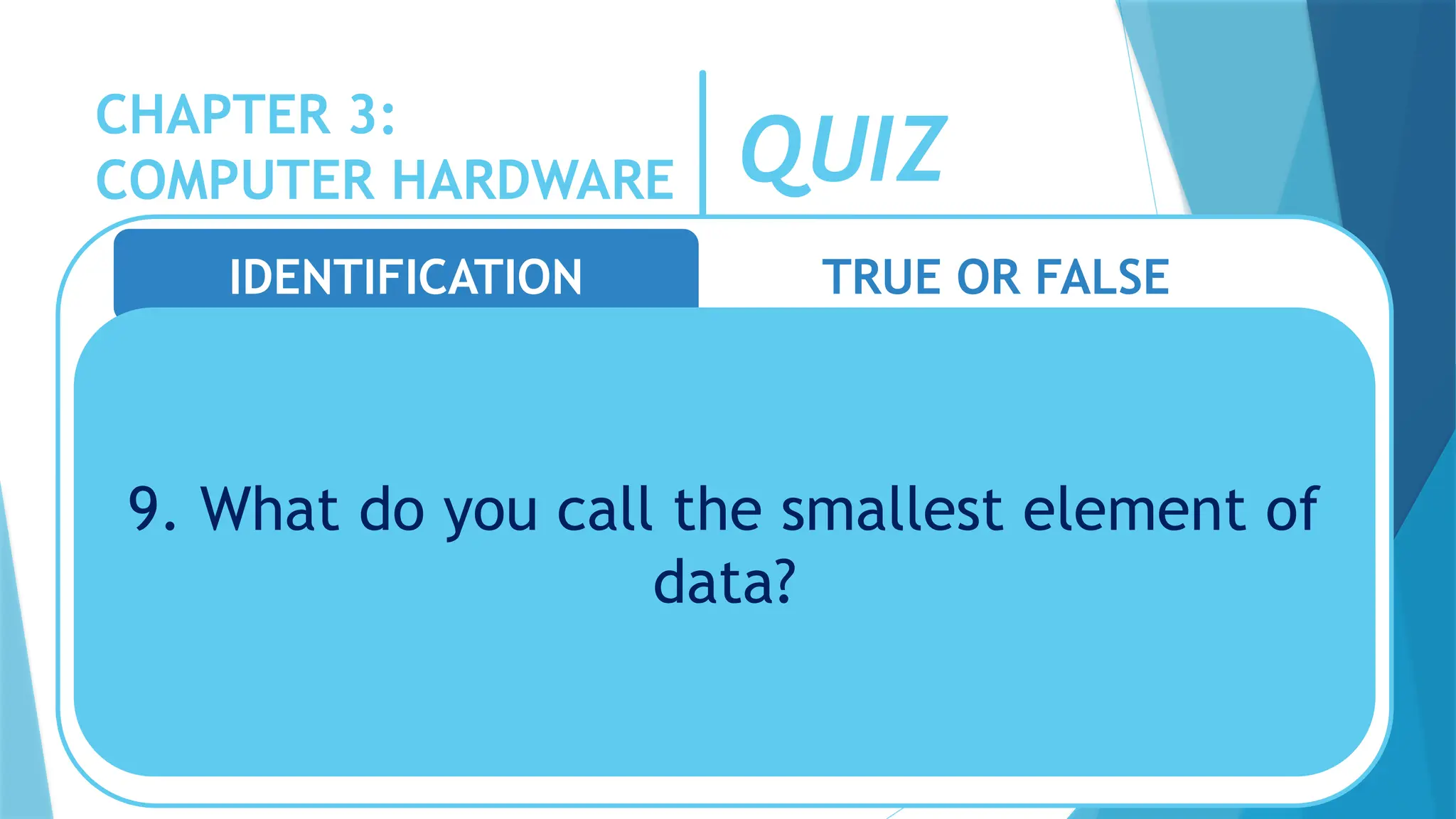 CHAPTER 3:
COMPUTER HARDWARE QUIZ
IDENTIFICATION TRUE OR FALSE
9. What do you call the smallest element of
data?
 
