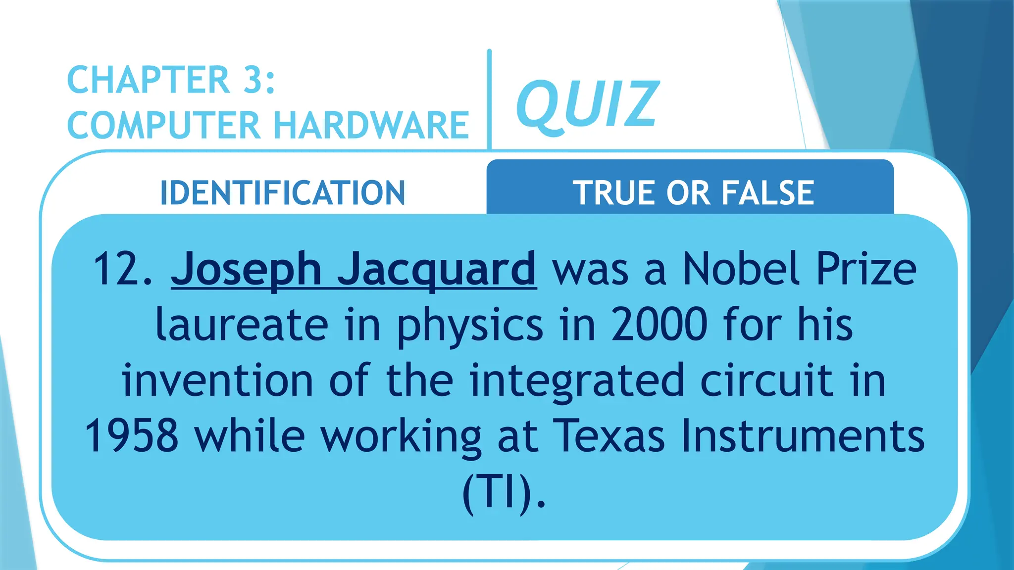 CHAPTER 3:
COMPUTER HARDWARE QUIZ
IDENTIFICATION TRUE OR FALSE
12. Joseph Jacquard was a Nobel Prize
laureate in physics in 2000 for his
invention of the integrated circuit in
1958 while working at Texas Instruments
(TI).
 