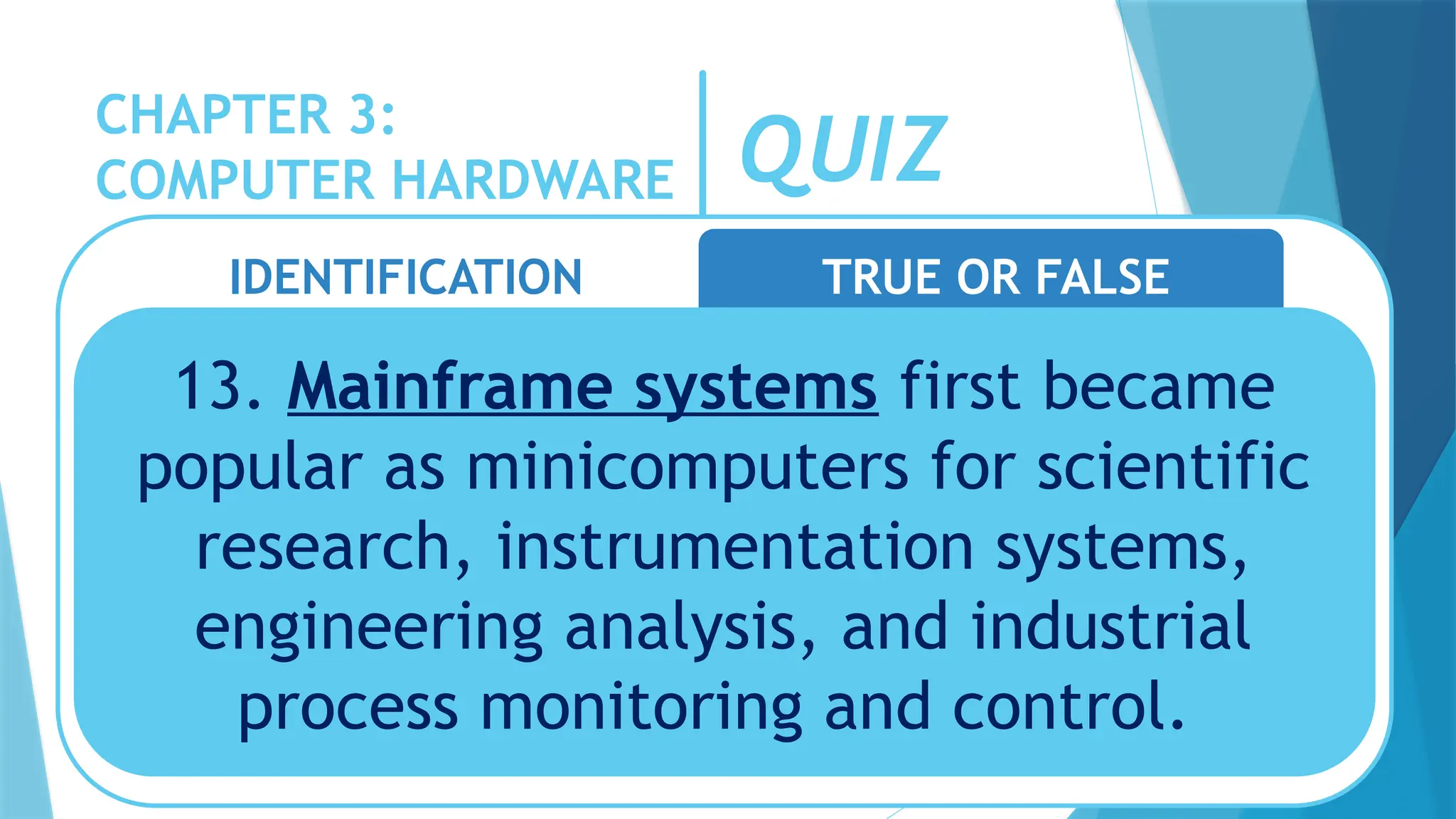 CHAPTER 3:
COMPUTER HARDWARE QUIZ
IDENTIFICATION TRUE OR FALSE
13. Mainframe systems first became
popular as minicomputers for scientific
research, instrumentation systems,
engineering analysis, and industrial
process monitoring and control.
 