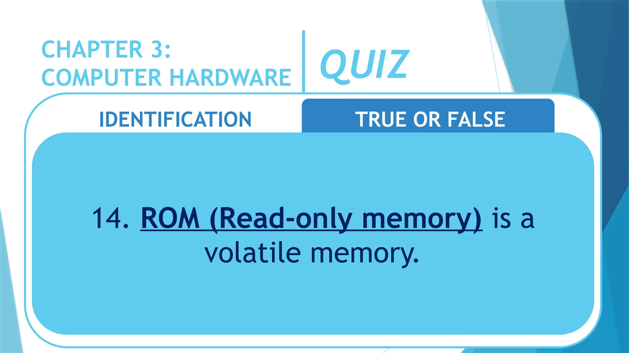 CHAPTER 3:
COMPUTER HARDWARE QUIZ
IDENTIFICATION TRUE OR FALSE
14. ROM (Read-only memory) is a
volatile memory.
 