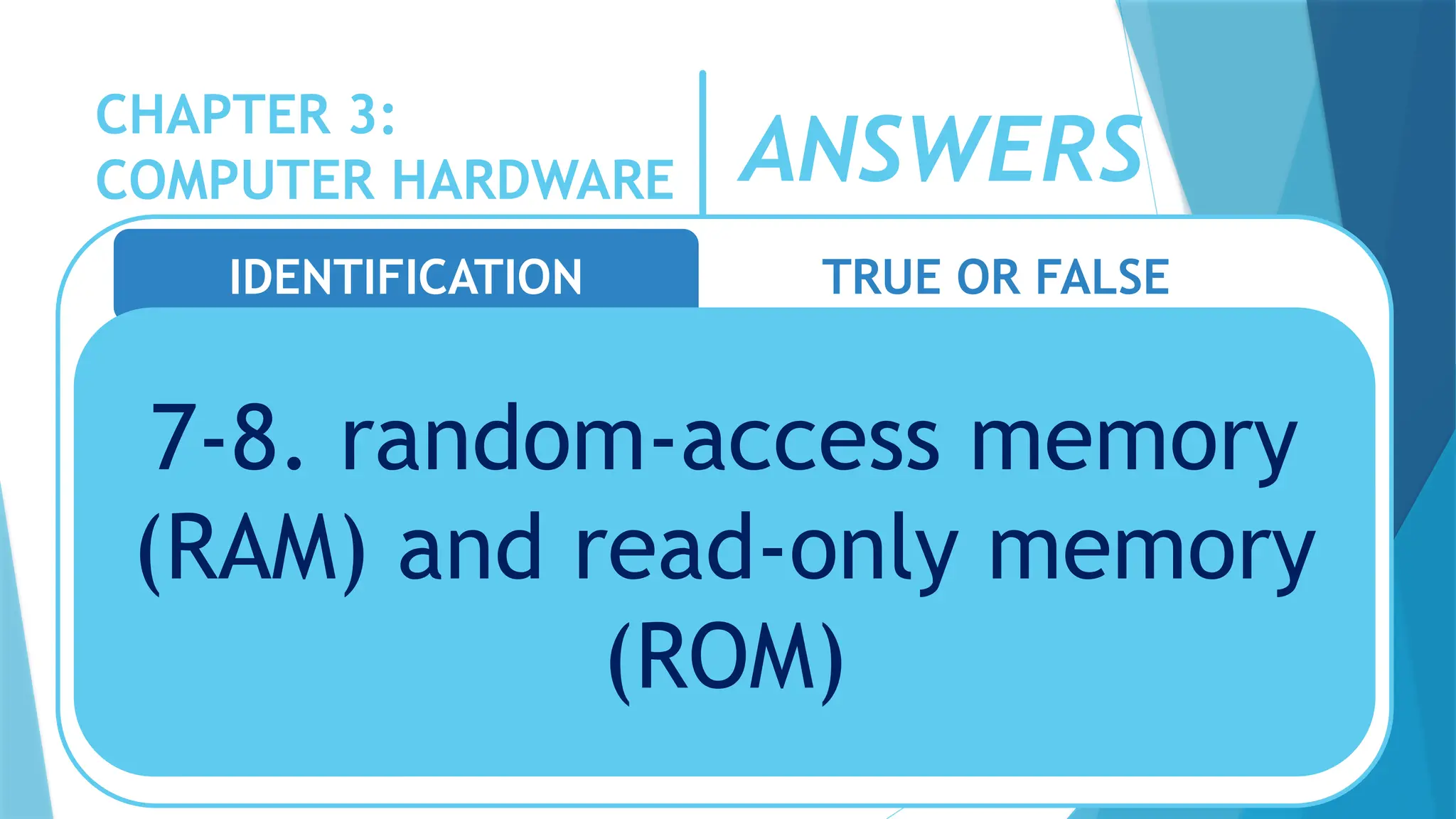 CHAPTER 3:
COMPUTER HARDWARE
IDENTIFICATION TRUE OR FALSE
7-8. random-access memory
(RAM) and read-only memory
(ROM)
ANSWERS
 